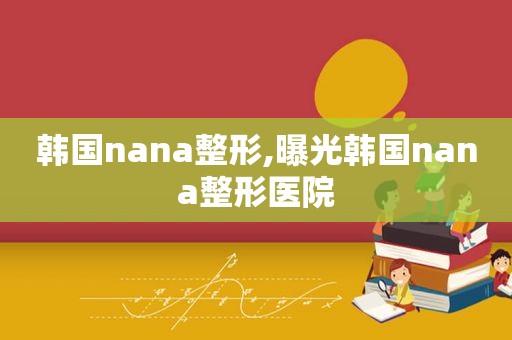 韩国nana整形,曝光韩国nana整形医院  第1张