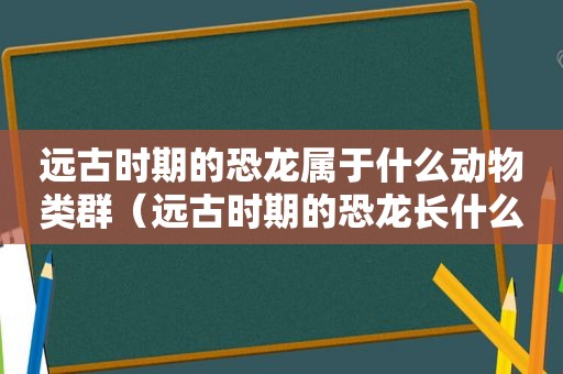 远古时期的恐龙属于什么动物类群（远古时期的恐龙长什么样）