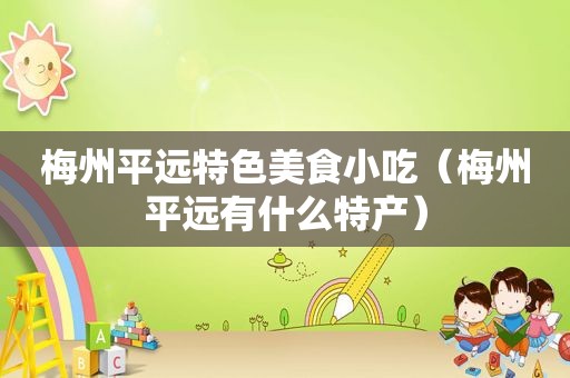 梅州平远特色美食小吃（梅州平远有什么特产）