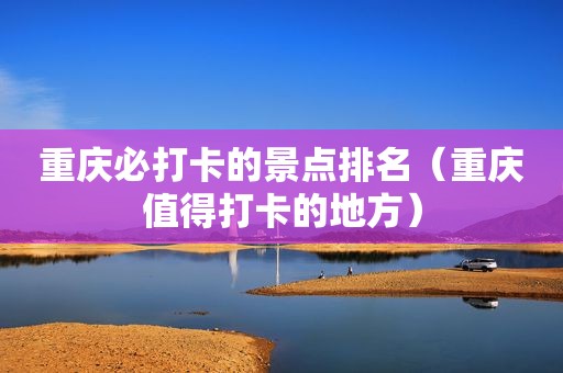 重庆必打卡的景点排名（重庆值得打卡的地方）