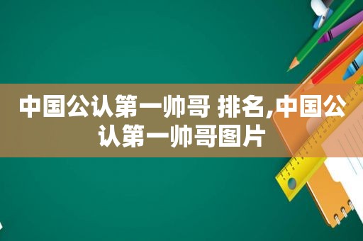 中国公认第一帅哥 排名,中国公认第一帅哥图片