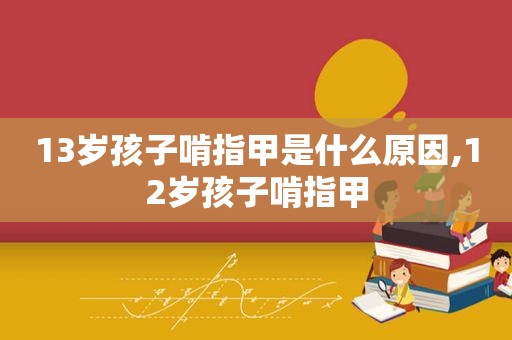 13岁孩子啃指甲是什么原因,12岁孩子啃指甲