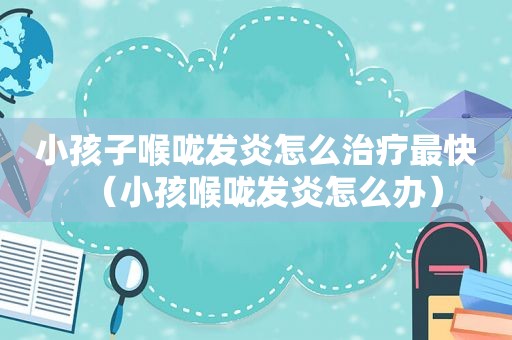 小孩子喉咙发炎怎么治疗最快（小孩喉咙发炎怎么办）