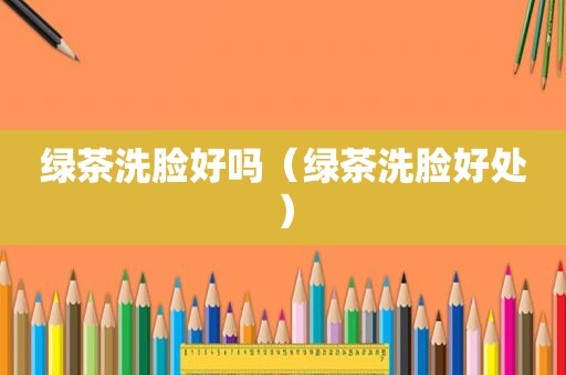 绿茶洗脸好吗（绿茶洗脸好处）
