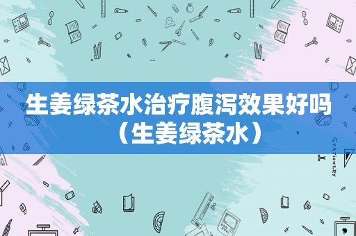 生姜绿茶水治疗腹泻效果好吗（生姜绿茶水）