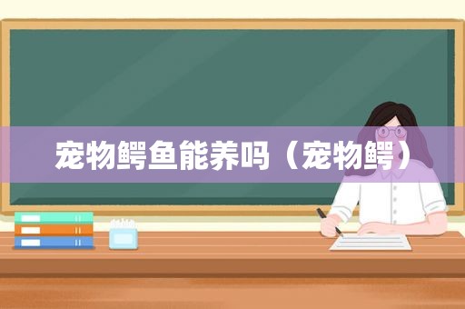 宠物鳄鱼能养吗（宠物鳄）
