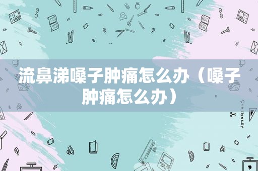 流鼻涕嗓子肿痛怎么办（嗓子肿痛怎么办）