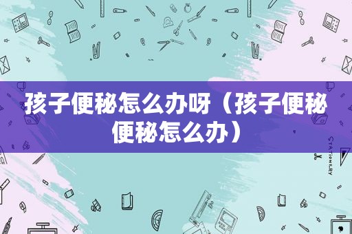 孩子便秘怎么办呀（孩子便秘便秘怎么办）