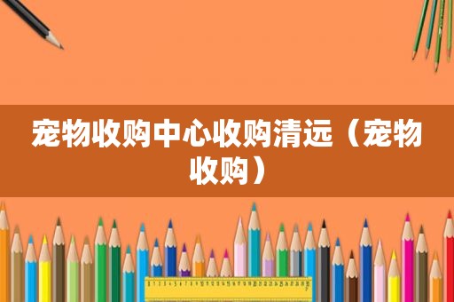 宠物收购中心收购清远（宠物收购）