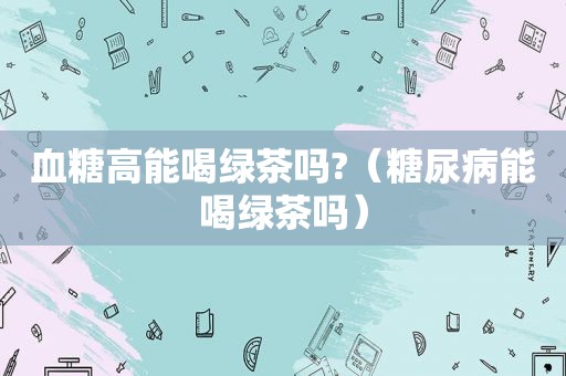 血糖高能喝绿茶吗?（糖尿病能喝绿茶吗）