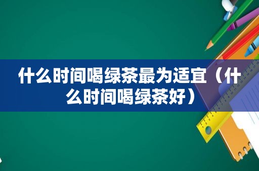 什么时间喝绿茶最为适宜（什么时间喝绿茶好）