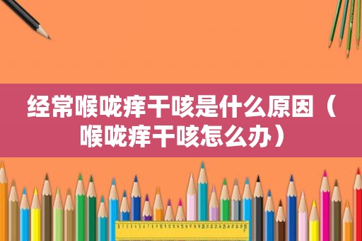 经常喉咙痒干咳是什么原因（喉咙痒干咳怎么办）