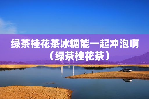 绿茶桂花茶冰糖能一起冲泡啊（绿茶桂花茶）