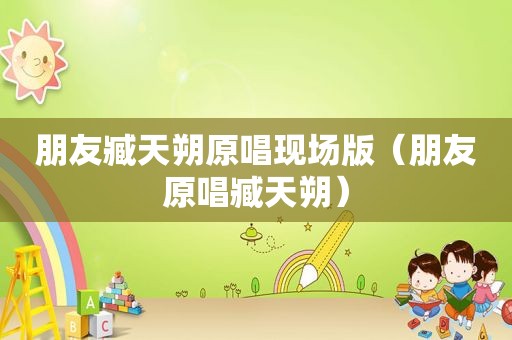 朋友臧天朔原唱现场版（朋友原唱臧天朔）