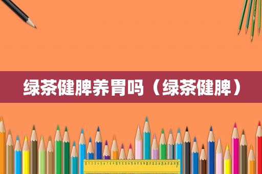 绿茶健脾养胃吗（绿茶健脾）