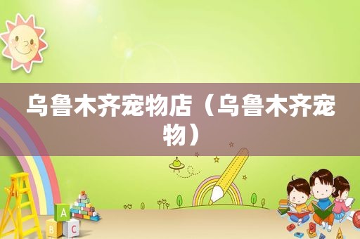 乌鲁木齐宠物店（乌鲁木齐宠物）
