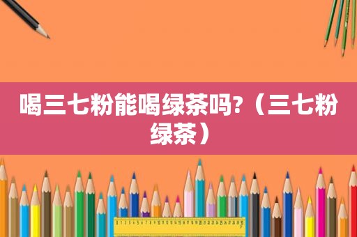 喝三七粉能喝绿茶吗?（三七粉绿茶）