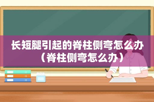 长短腿引起的脊柱侧弯怎么办（脊柱侧弯怎么办）