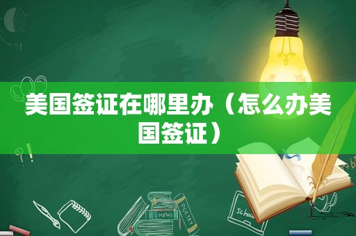 美国签证在哪里办（怎么办美国签证）