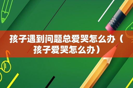 孩子遇到问题总爱哭怎么办（孩子爱哭怎么办）