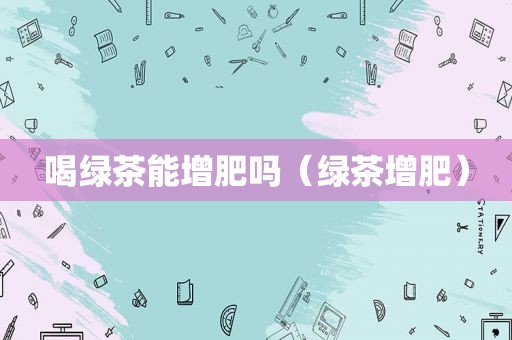 喝绿茶能增肥吗（绿茶增肥）