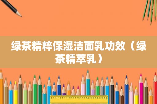 绿茶精粹保湿洁面乳功效（绿茶精萃乳）