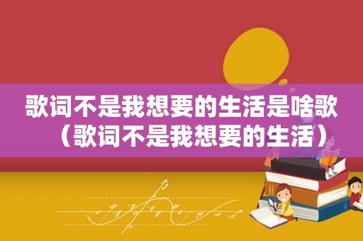 歌词不是我想要的生活是啥歌（歌词不是我想要的生活）