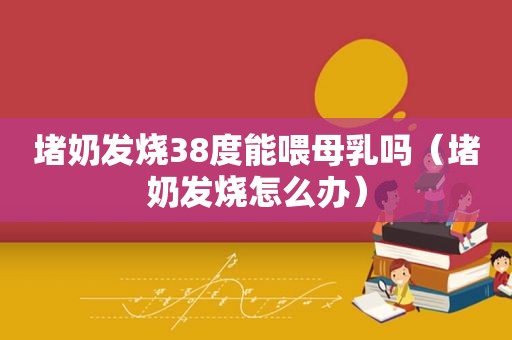 堵奶发烧38度能喂母乳吗（堵奶发烧怎么办）