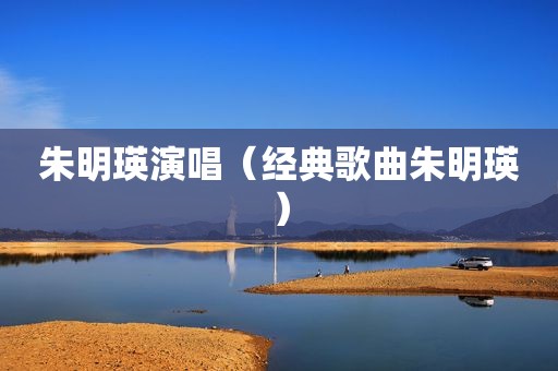 朱明瑛演唱（经典歌曲朱明瑛）