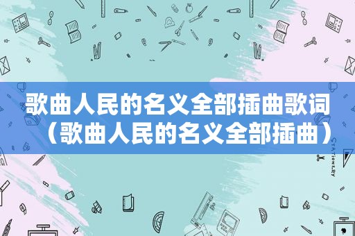 歌曲人民的名义全部插曲歌词（歌曲人民的名义全部插曲）