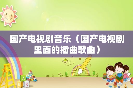 国产电视剧音乐（国产电视剧里面的插曲歌曲）