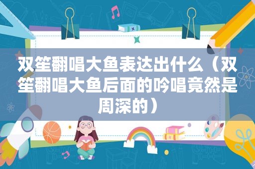 双笙翻唱大鱼表达出什么（双笙翻唱大鱼后面的吟唱竟然是周深的）