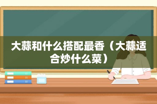 大蒜和什么搭配最香（大蒜适合炒什么菜）
