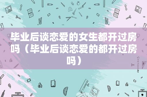 毕业后谈恋爱的女生都开过房吗（毕业后谈恋爱的都开过房吗）