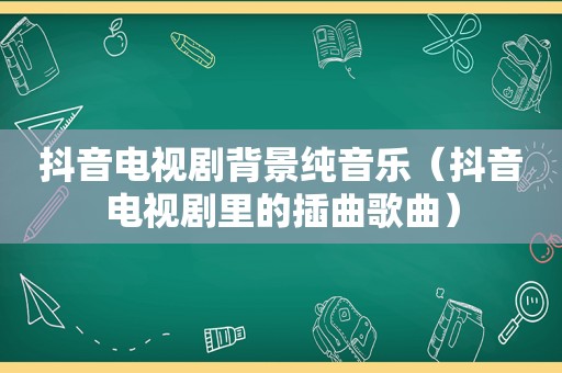 抖音电视剧背景纯音乐（抖音电视剧里的插曲歌曲）
