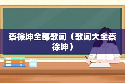 蔡徐坤全部歌词（歌词大全蔡徐坤）