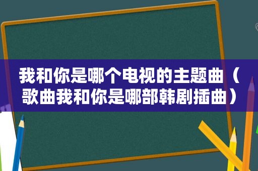 我和你是哪个电视的主题曲（歌曲我和你是哪部韩剧插曲）