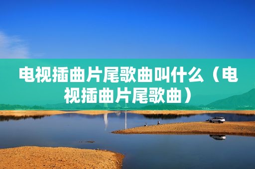 电视插曲片尾歌曲叫什么（电视插曲片尾歌曲）