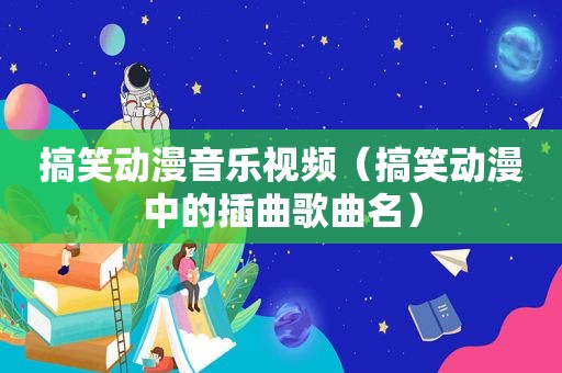 搞笑动漫音乐视频（搞笑动漫中的插曲歌曲名）