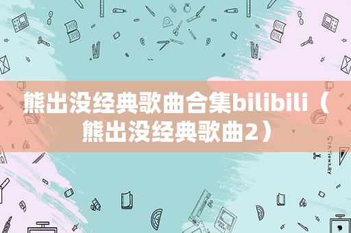熊出没经典歌曲合集bilibili（熊出没经典歌曲2）