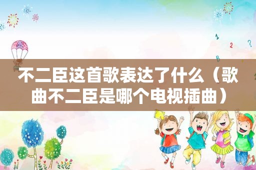 不二臣这首歌表达了什么（歌曲不二臣是哪个电视插曲）