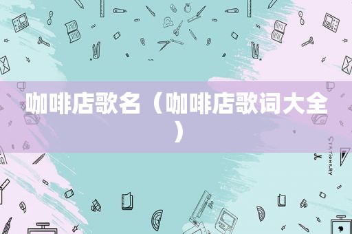 咖啡店歌名（咖啡店歌词大全）