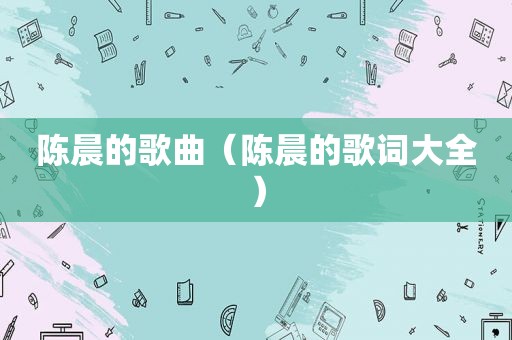 陈晨的歌曲（陈晨的歌词大全）
