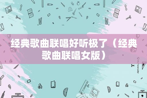 经典歌曲联唱好听极了（经典歌曲联唱女版）