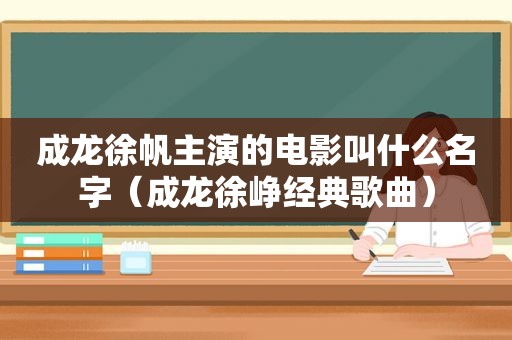 成龙徐帆主演的电影叫什么名字（成龙徐峥经典歌曲）