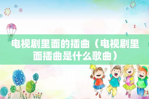 电视剧里面的插曲（电视剧里面插曲是什么歌曲）