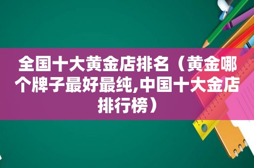 全国十大黄金店排名（黄金哪个牌子最好最纯,中国十大金店排行榜）