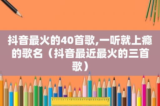 抖音最火的40首歌,一听就上瘾的歌名（抖音最近最火的三首歌）