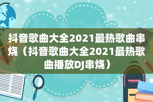 抖音歌曲大全2021最热歌曲串烧（抖音歌曲大全2021最热歌曲播放DJ串烧）