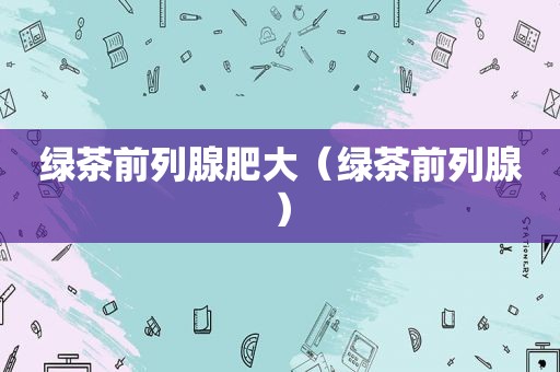 绿茶前列腺肥大（绿茶前列腺）